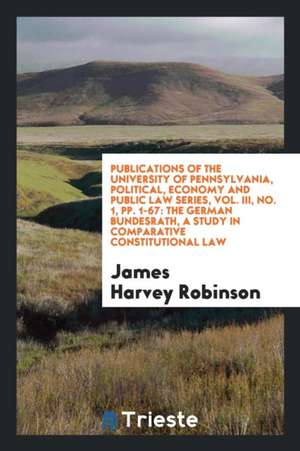 Publications of the University of Pennsylvania, Political, Economy and Public Law Series, Vol. III, No. 1, Pp. 1-67: The German Bundesrath, a Study in de James Harvey Robinson