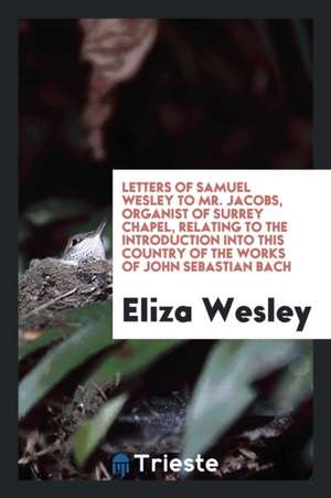 Letters of Samuel Wesley to Mr. Jacobs, Organist of Surrey Chapel, Relating to the Introduction Into This Country of the Works of John Sebastian Bach de Eliza Wesley