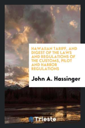 Hawaiian Tariff, and Digest of the Laws and Regulations of the Customs, Pilot and Harbor Regulations de John A. Hassinger