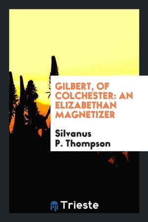 Gilbert, of Colchester: An Elizabethan Magnetizer de Silvanus P. Thompson