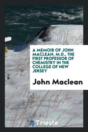 A Memoir of John Maclean, M.D., the First Professor of Chemistry in the College of New Jersey de John Maclean