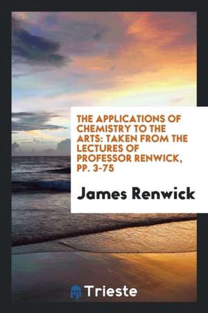 The Applications of Chemistry to the Arts: Taken from the Lectures of Professor Renwick, Pp. 3-75 de James Renwick