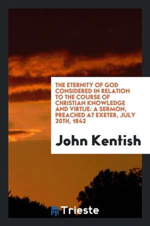 The Eternity of God Considered in Relation to the Course of Christian Knowledge and Virtue: A Sermon, Preached at Exeter, July 20th, 1842 de John Kentish