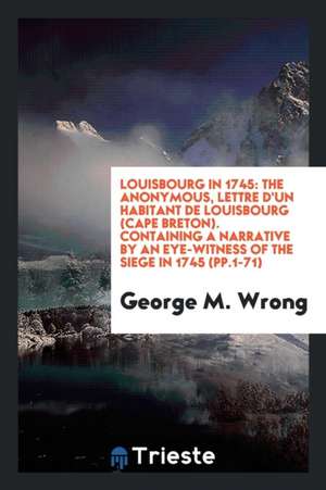 Louisbourg in 1745: The Anonymous, Lettre d'Un Habitant de Louisbourg (Cape Breton). Containing a Narrative by an Eye-Witness of the Siege de George M. Wrong