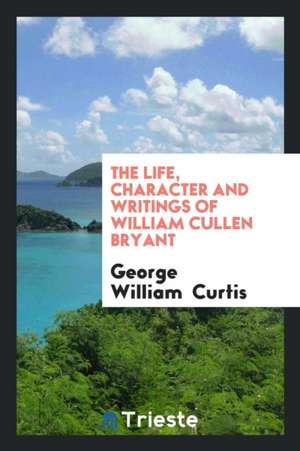 The Life, Character and Writings of William Cullen Bryant de George William Curtis