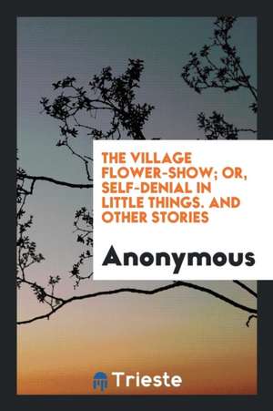 The Village Flower-Show; Or, Self-Denial in Little Things. and Other Stories de Anonymous