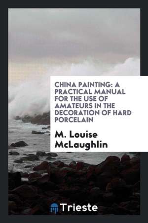 China Painting: A Practical Manual for the Use of Amateurs in the Decoration of Hard Porcelain de M. Louise McLaughlin