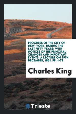 Progress of the City of New-York, During the Last Fifty Years: With Notices of the Principal Changes and Important Events. a Lecture on 29th December, de Charles King