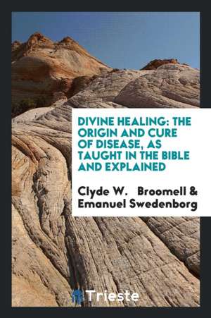 Divine Healing: The Origin and Cure of Disease, as Taught in the Bible and Explained de Clyde W. Broomell