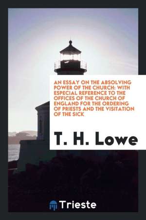 An Essay on the Absolving Power of the Church: With Especial Reference to the Offices of the Church of England for the Ordering of Priests and the Vis de T. H. Lowe