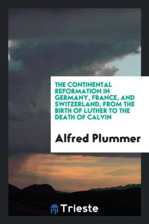 The Continental Reformation in Germany, France, and Switzerland, from the Birth of Luther to the Death of Calvin de Alfred Plummer