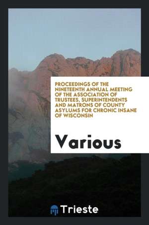 Proceedings of the Nineteenth Annual Meeting of the Association of Trustees, Superintendents and Matrons of County Asylums for Chronic Insane of Wisco de Various