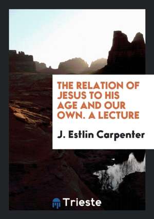 The Relation of Jesus to His Age and Our Own. a Lecture de J. Estlin Carpenter