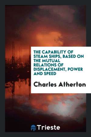 The Capability of Steam Ships, Based on the Mutual Relations of Displacement, Power and Speed de Charles Atherton