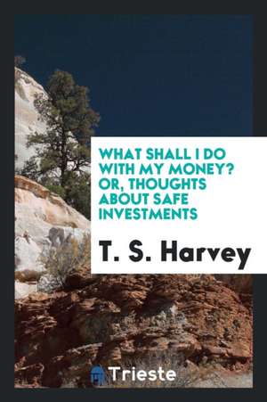 What Shall I Do with My Money? Or, Thoughts about Safe Investments de T. S. Harvey