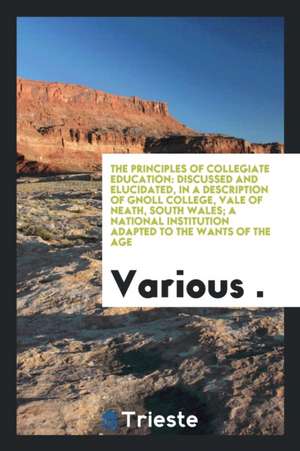 The Principles of Collegiate Education: Discussed and Elucidated, in a Description of Gnoll College, Vale of Neath, South Wales; A National Institutio de Various