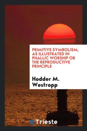 Primitive Symbolism, as Illustrated in Phallic Worship or the Reproductive Principle de Hodder M. Westropp