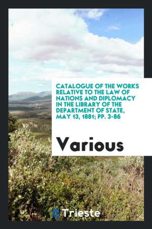 Catalogue of the Works Relative to the Law of Nations and Diplomacy in the Library of the Department of State, May 13, 1881; Pp. 3-86 de Various
