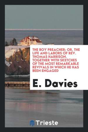 The Boy Preacher; Or, the Life and Labors of Rev. Thomas Harrison. Together with Sketches of the Most Remarkable Revivals in Which He Has Been Engaged de Rev E. Davies