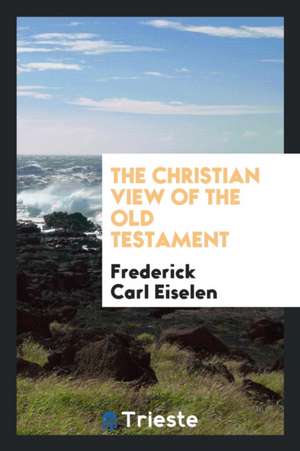 The Christian View of the Old Testament de Frederick Carl Eiselen