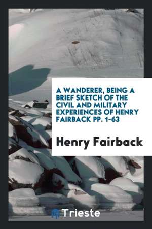 A Wanderer, Being a Brief Sketch of the Civil and Military Experiences of Henry Fairback Pp. 1-63 de Henry Fairback