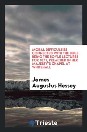 Moral Difficulties Connected with the Bible: Being the Boyle Lectures for 1871 [-73] Preached in Her Majesty's Chapel at Whitehall ... de James Augustus Hessey