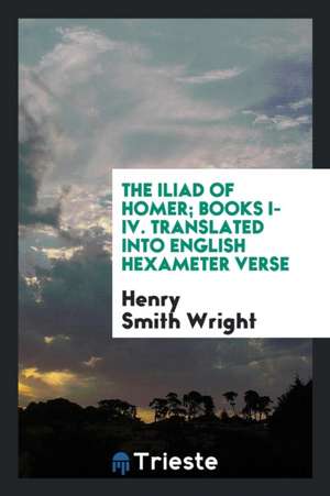 The Iliad of Homer; Books I-IV. Translated Into English Hexameter Verse de Henry Smith Wright