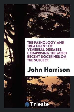 The Pathology and Treatment of Venereal Diseases, Comprising the Most Recent Doctrines on the Subject de John Harrison