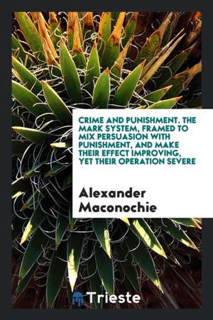 Crime and Punishment. the Mark System, Framed to Mix Persuasion with Punishment, and Make Their Effect Improving, Yet Their Operation Severe de Alexander Maconochie