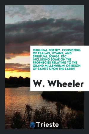 Original Poetry. Consisting of Psalms, Hymns, and Spiritual Songs, Etc.; Including Some on the Prophecies Relating to the Grand Millennium! or Reign o de W. Wheeler