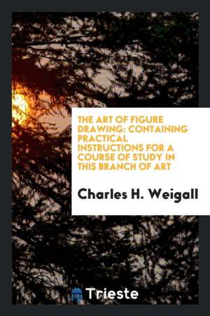 The Art of Figure Drawing: Containing Practical Instructions for a Course of Study in This Branch of Art de Charles H. Weigall