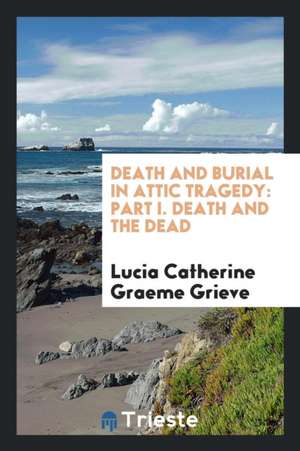 Death and Burial in Attic Tragedy: Part I. Death and the Dead de Lucia Catherine Graeme Grieve