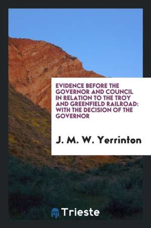 Evidence Before the Governor and Council in Relation to the Troy and Greenfield Railroad: With the Decision of the Governor de J. M. W. Yerrinton