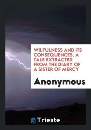 Wilfulness and Its Consequences. a Tale Extracted from the Diary of a Sister of Mercy de Anonymous