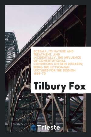 Eczema; Its Nature and Treatment, and Incidentally, the Influence of Constitutional Conditions on Skin Diseases; Being the Lettsomian Lectures for the de Tilbury Fox