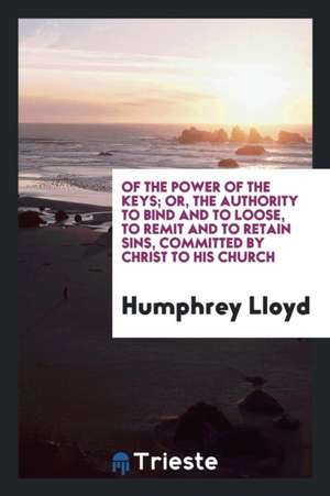 Of the Power of the Keys; Or, the Authority to ... Remit and to Retain Sins ... Committed by ... de Rev Humphrey Lloyd