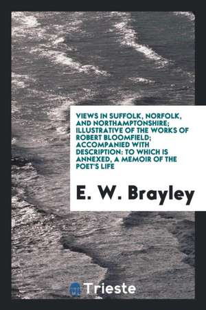 Views in Suffolk, Norfolk, and Northamptonshire; Illustrative of the Works of Robert Bloomfield; Accompanied with Description: To Which Is Annexed, a de E. W. Brayley