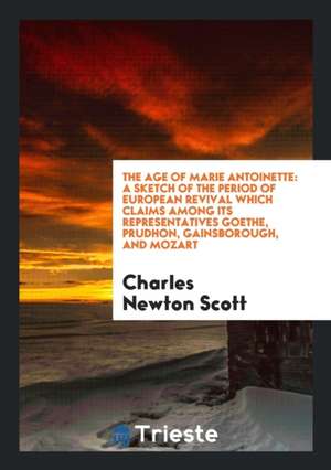 The Age of Marie Antoinette: A Sketch of the Period of European Revival Which Claims Among Its Representatives Goethe, Prudhon, Gainsborough, and M de Charles Newton Scott