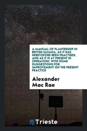 A Manual of Plantership in British Guiana, as It Has Heretofore Been Practised, and as It Is at Present in Operation; With Some Suggestions for Improv de Alexander Mac Rae