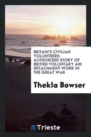 Britain's Civilian Volunteers: Authorized Story of British Voluntary Aid Detachment Work in the Great War de Thekla Bowser