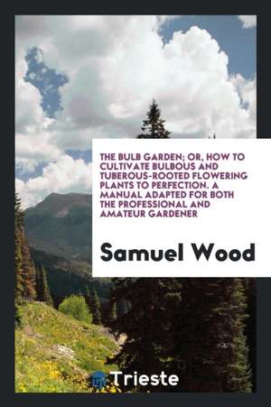 The Bulb Garden; Or, How to Cultivate Bulbous and Tuberous-Roofed Flowering Plants to Perfection de Samuel Wood