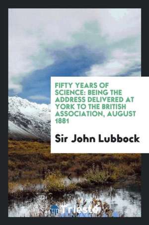 Fifty Years of Science: Being the Address Delivered at York to the British Association, August 1881 de Sir John Lubbock