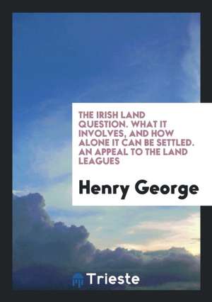 The Irish Land Question. What It Involves, and How Alone It Can Be Settled. an Appeal to the Land Leagues de Henry George