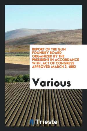 Report of the Gun Foundry Board Organized by the President in Accordance With, Act of Congress Approved March 3, 1883 de Various