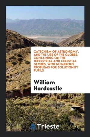 Catechism of Astronomy, and the Use of the Globes, Containing on the Terrestrial and Celestial Globes, with Numerous Problems for Solution by Pupils de William Hardcastle