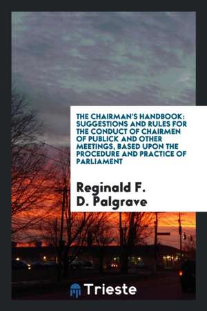 The Chairman's Handbook: Suggestions and Rules for the Conduct of Chairmen of Publick and Other Meetings, Based Upon the Procedure and Practice de Reginald F. D. Palgrave