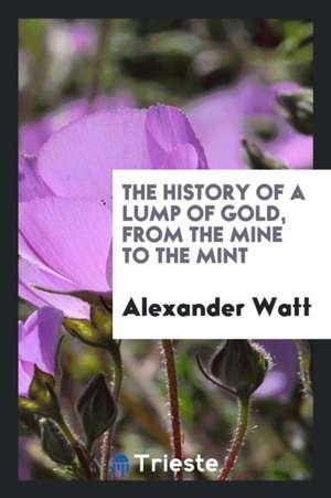 The History of a Lump of Gold, from the Mine to the Mint de Alexander Watt