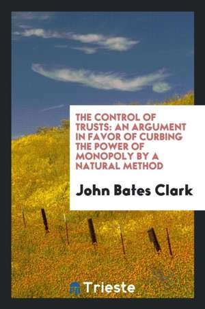 The Control of Trusts: An Argument in Favor of Curbing the Power of Monopoly by a Natural Method de John Bates Clark