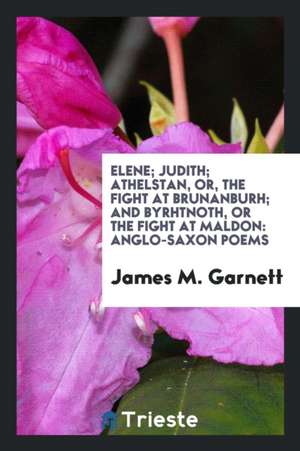 Elene; Judith; Athelstan, Or, the Fight at Brunanburh; And Byrhtnoth, or the Fight at Maldon: Anglo-Saxon Poems de James M. Garnett