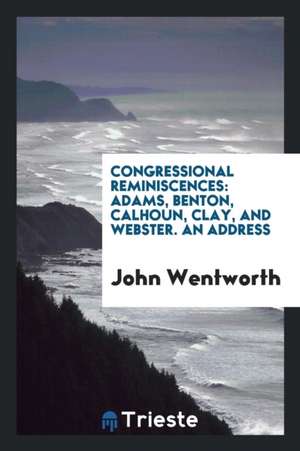 Congressional Reminiscences: Adams, Benton, Calhoun, Clay, and Webster. an Address de John Wentworth